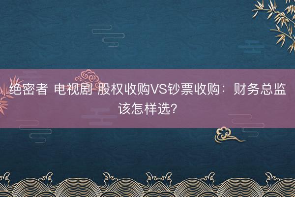 绝密者 电视剧 股权收购VS钞票收购:财务总监该怎样选?