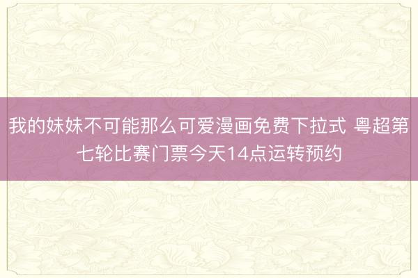我的妹妹不可能那么可爱漫画免费下拉式 粤超第七轮比赛门票今天14点运转预约