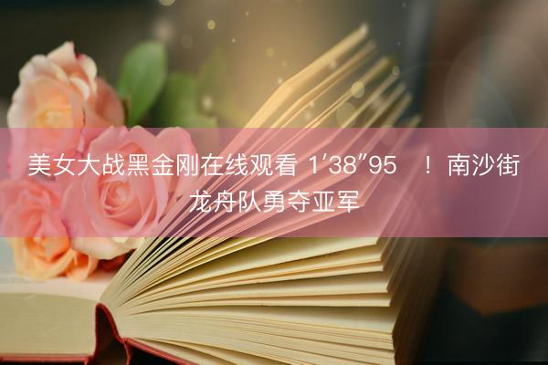 美女大战黑金刚在线观看 1′38″95‌！南沙街龙舟队勇夺亚军