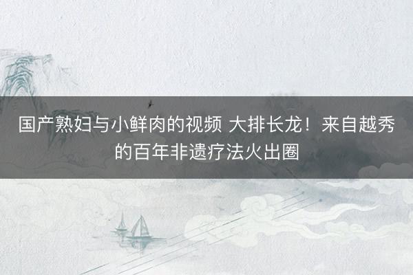 国产熟妇与小鲜肉的视频 大排长龙！来自越秀的百年非遗疗法火出圈