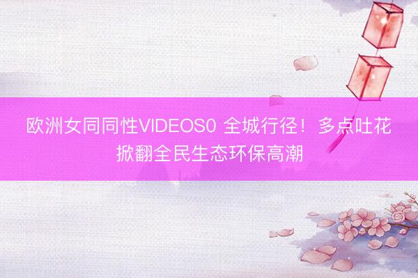 欧洲女同同性VIDEOS0 全城行径！多点吐花掀翻全民生态环保高潮