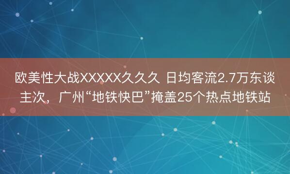 欧美性大战XXXXX久久久 日均客流2.7万东谈主次,广州“地铁快巴”掩盖25个热点地铁站