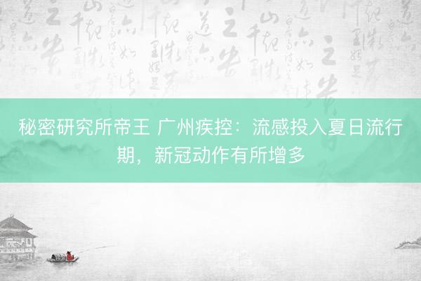 秘密研究所帝王 广州疾控：流感投入夏日流行期，新冠动作有所增多
