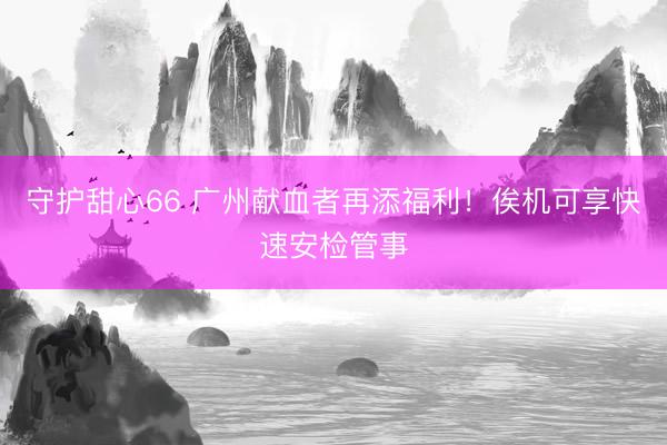守护甜心66 广州献血者再添福利！俟机可享快速安检管事