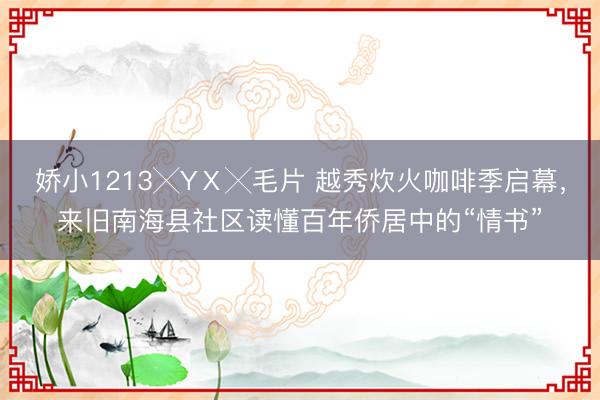 娇小1213╳YⅩ╳毛片 越秀炊火咖啡季启幕，来旧南海县社区读懂百年侨居中的“情书”