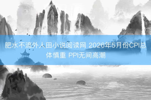 肥水不流外人田小说阅读网 2026年5月份CPI总体慎重 PPI无间高潮