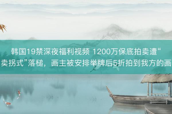韩国19禁深夜福利视频 1200万保底拍卖遭“卖拐式”落槌，画主被安排举牌后5折拍到我方的画