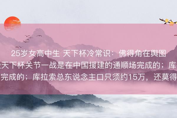 25岁女高中生 天下杯冷常识：佛得角在舆图上王人很难找到，晋级天下杯关节一战是在中国援建的通顺场完成的；库拉索总东说念主口只须约15万，还莫得中国一个县多