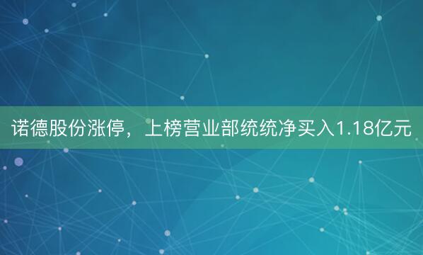 诺德股份涨停，上榜营业部统统净买入1.18亿元