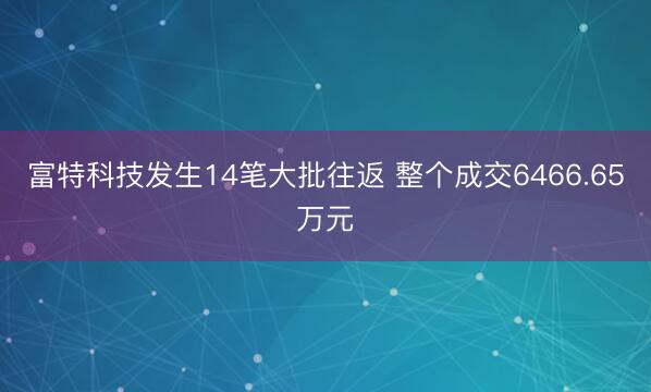 富特科技发生14笔大批往返 整个成交6466.65万元