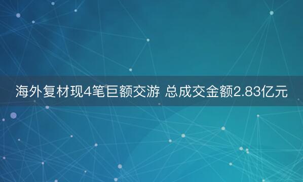 海外复材现4笔巨额交游 总成交金额2.83亿元