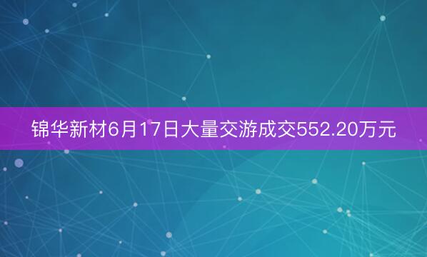 锦华新材6月17日大量交游成交552.20万元