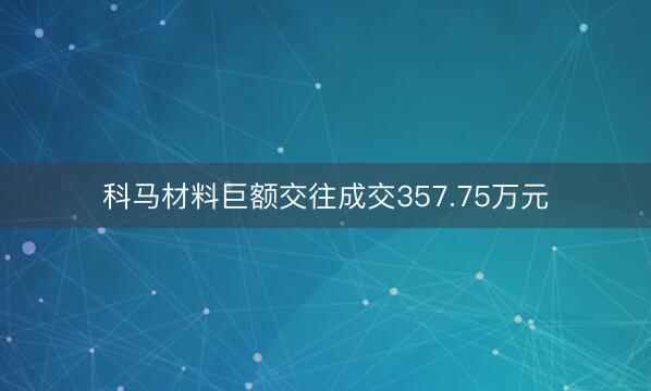 科马材料巨额交往成交357.75万元