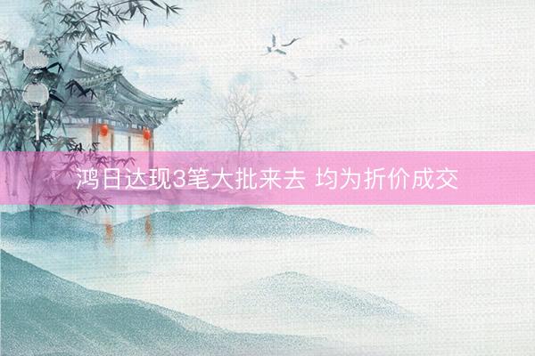 鸿日达现3笔大批来去 均为折价成交