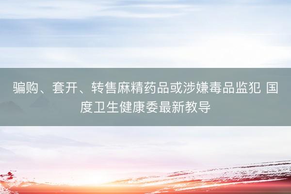骗购、套开、转售麻精药品或涉嫌毒品监犯 国度卫生健康委最新教导
