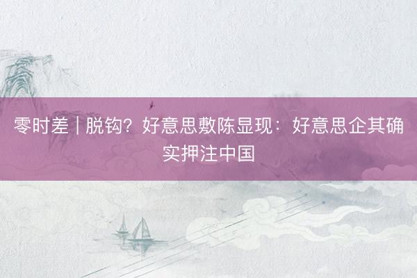 零时差 | 脱钩?好意思敷陈显现:好意思企其确实押注中国
