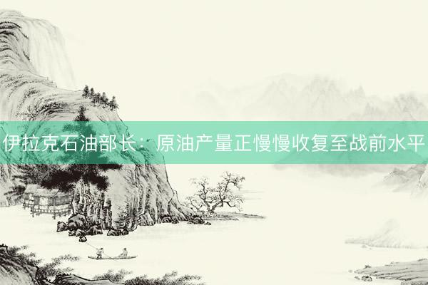伊拉克石油部长：原油产量正慢慢收复至战前水平