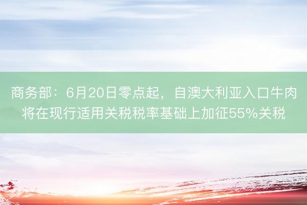 商务部：6月20日零点起，自澳大利亚入口牛肉将在现行适用关税税率基础上加征55%关税