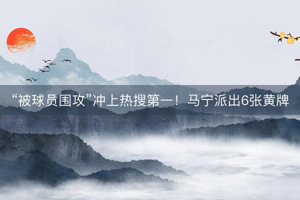 “被球员围攻”冲上热搜第一！马宁派出6张黄牌